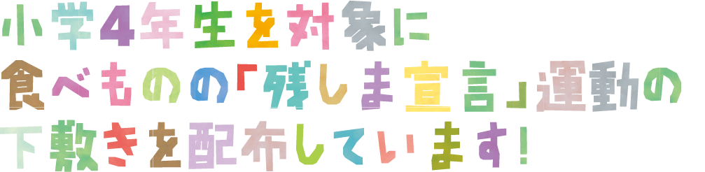 小学4年生を対象に 食べものの「残しま宣言」運動の 下敷きを配布しています！