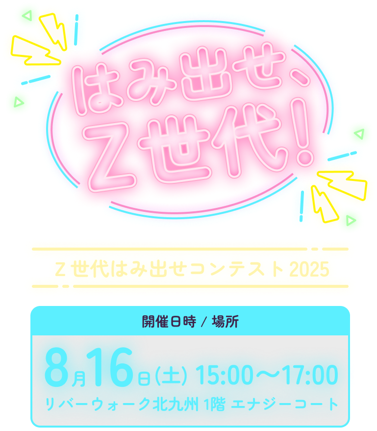 はみだせ、Z世代!　Z世代はみ出せコンテスト2025 開催日時 / 場所　８月16日(土) 15:00〜17:00 リバーウォーク北九州 1階 エナジーコート