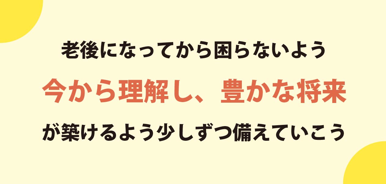 老後になってから困らないよう
                今から理解し、豊かな将来が築けるよう少しずつ備えていこう