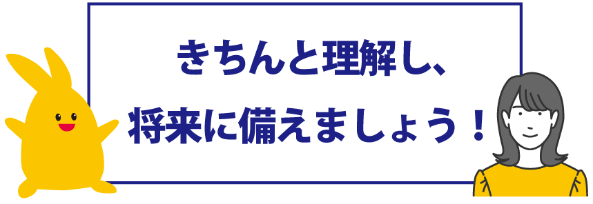 きちんと理解し、将来に備えましょう！