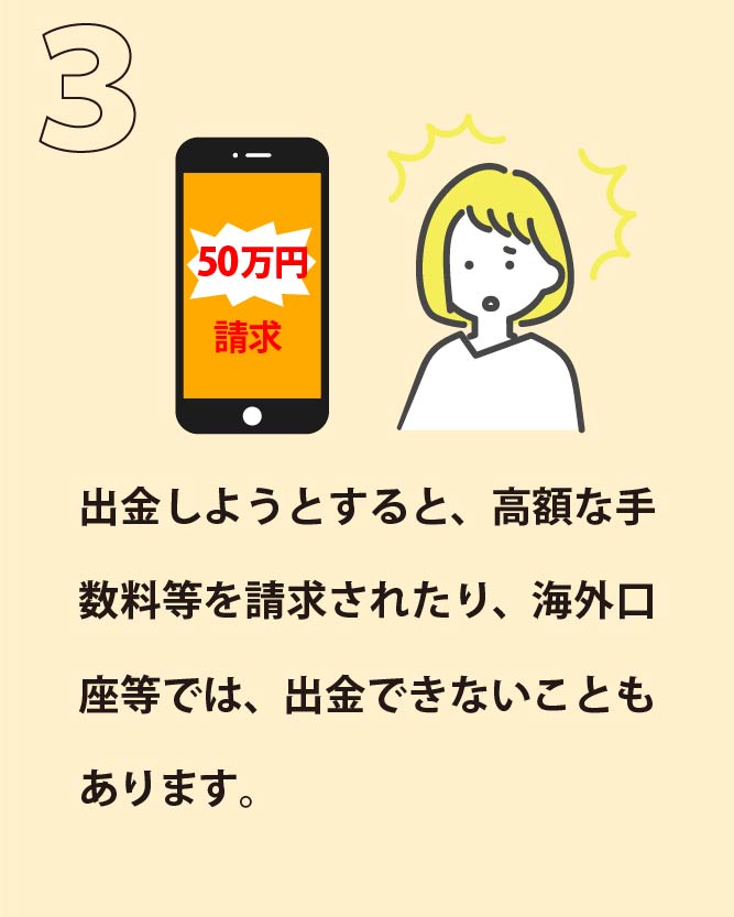 出金しようとすると、高額な手数料等を請求されたり、海外口座等では、出金できないこともあります。