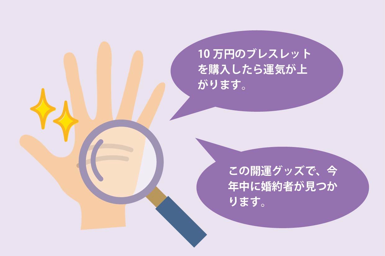 「10万円のブレスレットを購入したら運気が上がります。」、「この開運グッズで、今年中に婚約者が見つかります。」