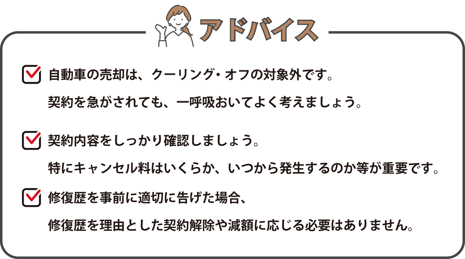 アドバイス「車の売却は、クーリング・オフの対象外です。契約を急がされても、一呼吸おいて、よく考えましょう。」「契約内容をしっかり確認しましょう。特にキャンセル料はいくらか、いつから発生するのか等が重要です。」「修復歴を事前に適切に告げた場合、修復歴を理由とした契約解除や減額に応じる必要はありません。」