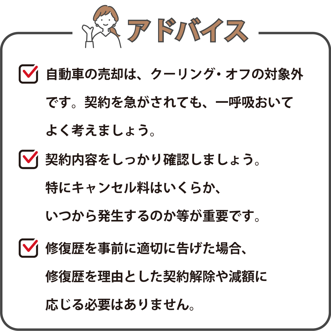 アドバイス「車の売却は、クーリング・オフの対象外です。契約を急がされても、一呼吸おいて、よく考えましょう。」「契約内容をしっかり確認しましょう。特にキャンセル料はいくらか、いつから発生するのか等が重要です。」「修復歴を事前に適切に告げた場合、修復歴を理由とした契約解除や減額に応じる必要はありません。」