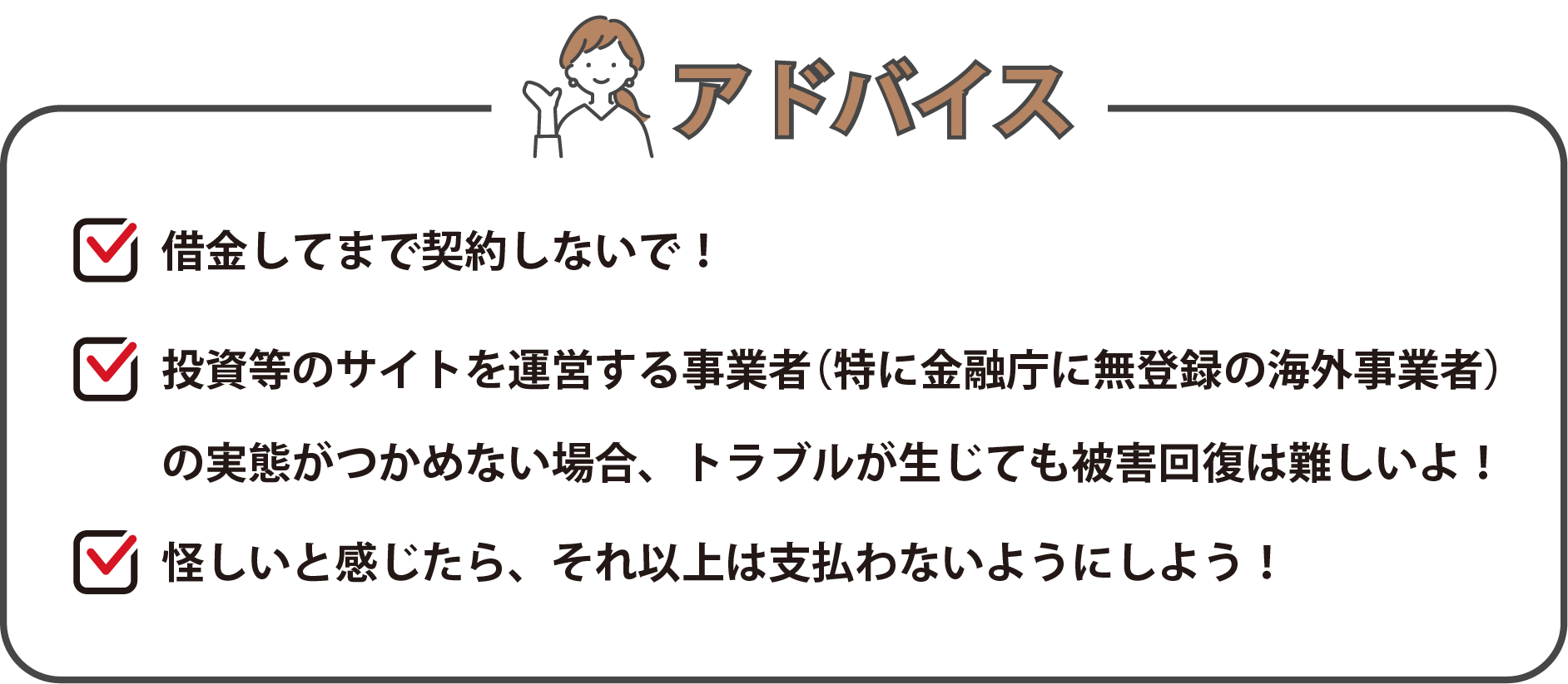 「借金してまで契約しないで！」、「投資等のサイトを運営する事業者（特に金融庁に無登録の海外事業者）の実態がつかめない場合、トラブルが生じても被害回復は難しいよ！」、「怪しいと感じたら、それ以上は支払わないようにしよう！」