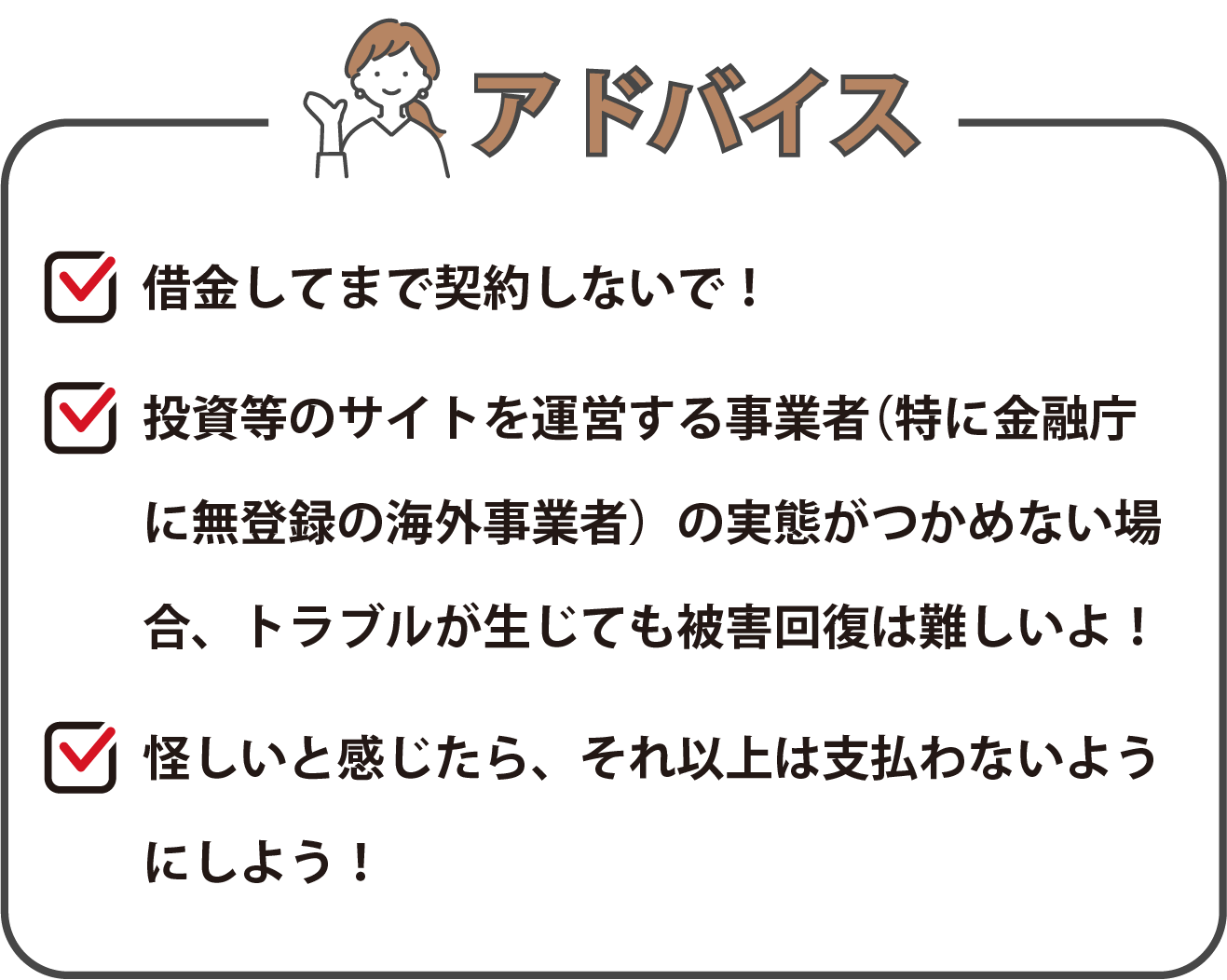 「借金してまで契約しないで！」、「投資等のサイトを運営する事業者（特に金融庁に無登録の海外事業者）の実態がつかめない場合、トラブルが生じても被害回復は難しいよ！」、「怪しいと感じたら、それ以上は支払わないようにしよう！」